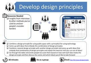 Develop design principles
 Combine a design principle for using public space with a principle/s for using technology
 Come up with ideas that embody this combination of design principles
 Combine a second design principle with another design principle and come up with ideas that
embody that combination of design principles and repeat the exercise until you run out of ideas!
 Go through the table and (invite people to) score them based on how well each idea meets the
design principle and then discuss the scores and which idea/s you’d like to take forward
Resources Needed
 Insights from interviews
& other methods you’ve
used to uncover
people’s invisible
borders
60 minutes Do as a group Check http://bit.ly/spacedesignprinciples
 