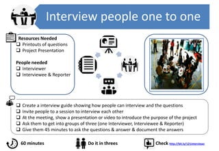 Interview people one to one
 Create a interview guide showing how people can interview and the questions
 Invite people to a session to interview each other
 At the meeting, show a presentation or video to introduce the purpose of the project
 Ask them to get into groups of three (one Interviewer, Interviewee & Reporter)
 Give them 45 minutes to ask the questions & answer & document the answers
Resources Needed
 Printouts of questions
 Project Presentation
People needed
 Interviewer
 Interviewee & Reporter
60 minutes Do it in threes Check http://bit.ly/121interviews
 