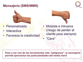 Mensajería (SMS/MMS)




• Personalizada                   • Molesta e intrusiva
• Interactiva                       (riesgo de perder al
• Favorece la creatividad           cliente para siempre)
                                  • “Cara”



 Pese a ser una de las herramientas más “peligrosas”, la mensajería
 permite aprovechar las particularidades del medio móvil
                                                                      10
 