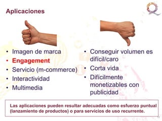 Aplicaciones




•   Imagen de marca                 • Conseguir volumen es
•   Engagement                        difícil/caro
•   Servicio (m-commerce)           • Corta vida
•   Interactividad                  • Difícilmente
•   Multimedia                        monetizables con
                                      publicidad

    Las aplicaciones pueden resultar adecuadas como esfuerzo puntual
    (lanzamiento de productos) o para servicios de uso recurrente.
                                                                       12
 