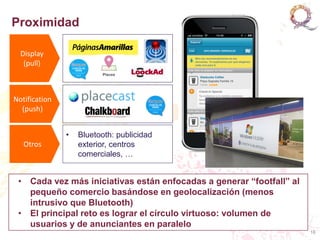 Proximidad

  Display
   (pull)                                        Campaña Real de B

Notification
  (push)


               •   Bluetooth: publicidad
   Otros           exterior, centros
                   comerciales, …


 • Cada vez más iniciativas están enfocadas a generar “footfall” al
   pequeño comercio basándose en geolocalización (menos
   intrusivo que Bluetooth)
 • El principal reto es lograr el círculo virtuoso: volumen de
   usuarios y de anunciantes en paralelo
                                                                      16
 