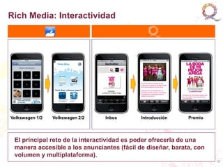 Rich Media: Interactividad




Volkswagen 1/2   Volkswagen 2/2   Inbox     Introducción    Premio




 El principal reto de la interactividad es poder ofrecerla de una
 manera accesible a los anunciantes (fácil de diseñar, barata, con
 volumen y multiplataforma).
                                                                     19
 