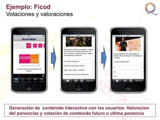 Ejemplo: Ficod
Votaciones y valoraciones




 Generación de contenido interactivo con los usuarios: Valoracion
 del ponencias y votación de contenido futuro o ultima ponencia
 