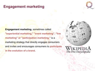 Engagement marketing




Engagement marketing, sometimes called
"experiential marketing," "event marketing", "live
marketing" or "participation marketing," is a
marketing strategy that directly engages consumers
and invites and encourages consumers to participate
in the evolution of a brand.
 