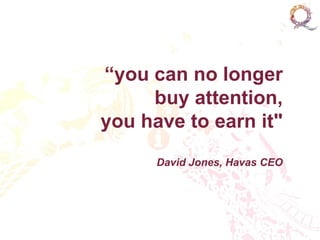 “you can no longer
     buy attention,
you have to earn it"
      David Jones, Havas CEO
 