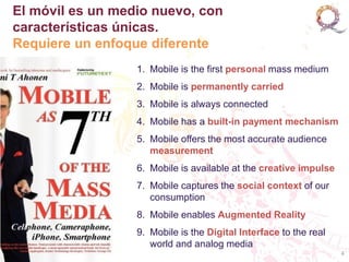 El móvil es un medio nuevo, con
características únicas.
Requiere un enfoque diferente
                  1. Mobile is the first personal mass medium
                  2. Mobile is permanently carried
                  3. Mobile is always connected
                  4. Mobile has a built-in payment mechanism
                  5. Mobile offers the most accurate audience
                     measurement
                  6. Mobile is available at the creative impulse
                  7. Mobile captures the social context of our
                     consumption
                  8. Mobile enables Augmented Reality
                  9. Mobile is the Digital Interface to the real
                     world and analog media
                                                                   4
 