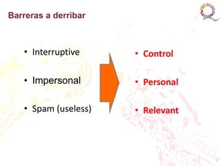 Barreras a derribar



   • Interruptive     • Control

   • Impersonal       • Personal

   • Spam (useless)   • Relevant



                                   7
 