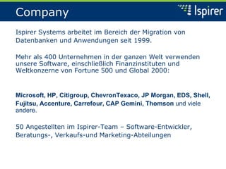 Company
Ispirer Systems arbeitet im Bereich der Migration von
Datenbanken und Anwendungen seit 1999.
Mehr als 400 Unternehmen in der ganzen Welt verwenden
unsere Software, einschließlich Finanzinstituten und
Weltkonzerne von Fortune 500 und Global 2000:
Microsoft, HP, Citigroup, ChevronTexaco, JP Morgan, EDS, Shell,
Fujitsu, Accenture, Carrefour, CAP Gemini, Thomson und viele
andere.
50 Angestellten im Ispirer-Team – Software-Entwickler,
Beratungs-, Verkaufs-und Marketing-Abteilungen
 