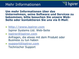 Mehr Informationen
Um mehr Informationen über das
Unternehmen, seine Software und Services zu
bekommen, bitte besuchen Sie unsere Web-
Seite oder kontaktieren Sie uns via E-Mail:
● http://www.ispirer.com
Ispirer Systems Ltd. Web-Seite
● ispirer@ispirer.com
Anfragen, die etwas mit dem Produkt oder
Business zu tun haben
● support@ispirer.com
Technischer Support
 