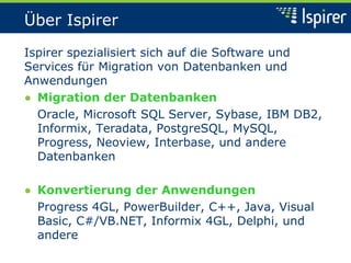 Über Ispirer
Ispirer spezialisiert sich auf die Software und
Services für Migration von Datenbanken und
Anwendungen
● Migration der Datenbanken
Oracle, Microsoft SQL Server, Sybase, IBM DB2,
Informix, Teradata, PostgreSQL, MySQL,
Progress, Neoview, Interbase, und andere
Datenbanken
● Konvertierung der Anwendungen
Progress 4GL, PowerBuilder, C++, Java, Visual
Basic, C#/VB.NET, Informix 4GL, Delphi, und
andere
 