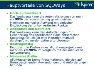 Hauptvorteile von SQLWays
● Hoch-automatisiert
Das Werkzeug kann die Automatisierung von mehr
als 99% der Konvertierung gewährleisten.
Minimaler manueller Aufwand mit einfacher
Entdeckung der unkonvertierten Punkte
● Angepasst und Optimiert
Das Werkzeug kann den Anforderungen für
Generierung des spezifischen Code entsprechen.
Superqualität, als ob eine Migration manuell
durchgeführt wurde, optimierte Lösungen
● Kostengünstig
Reduziert die Kosten eines Migrationsprojekts um
mehr als 70-90% im Vergleich mit der manuellen
Konvertierung
● Minimales Risiko
Allumfassende Demo-Präsentationen, die sich auf
Ihren bestehenden Anwendungen und Anforderungen
beruhen
 