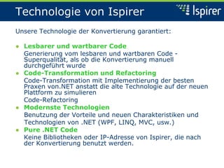 Technologie von Ispirer
Unsere Technologie der Konvertierung garantiert:
● Lesbarer und wartbarer Code
Generierung vom lesbaren und wartbaren Code -
Superqualität, als ob die Konvertierung manuell
durchgeführt wurde
● Code-Transformation und Refactoring
Code-Transformation mit Implementierung der besten
Praxen von.NET anstatt die alte Technologie auf der neuen
Plattform zu simulieren
Code-Refactoring
● Modernste Technologien
Benutzung der Vorteile und neuen Charakteristiken und
Technologien von .NET (WPF, LINQ, MVC, usw.)
● Pure .NET Code
Keine Bibliotheken oder IP-Adresse von Ispirer, die nach
der Konvertierung benutzt werden.
 