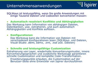Unternehmensanwendungen
SQLWays ist leistungsfähig, wenn Sie große Anwendungen mit
einige Tausend Dateien und Codezeilen konvertieren müssen:
● Automatisch resolviert Konflikte und Abhängigkeiten
Das Werkzeug kann Information von abhängigen Dateien,
Datenbanken, usw. extrahieren, und auch automatisch
Abhängigkeiten und Konflikte auflösen.
● Konfigurationen
Das Werkzeug kann die Information von Dateien mit
verschiedenen Konfigurationen lesen (SQLWays .xml Dateien,
Visual Studio .dbml, edmx, .xml, .xsd usw. Dateien)
● Schnelle und leistungsfähige Customization
Extrahierung von Layer, wiederholte Konvertierungsmuster, innere
Konvertierungssprachen und zusätzliche Werkzeuge garantieren
schnelle Customization und komplette Code-Transformation.
Erweiterungspunkte erlauben, die Customization auf der
Benutzer-Seite ohne Entwickler von Ispirer durchzuführen
 