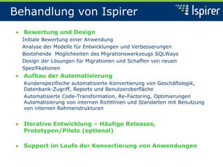 Behandlung von Ispirer
● Bewertung und Design
Initiale Bewertung einer Anwendung
Analyse der Modelle für Entwicklungen und Verbesserungen
Bestehende Möglichkeiten des Migrationswerkzeugs SQLWays
Design der Lösungen für Migrationen und Schaffen von neuen
Spezifikationen
● Aufbau der Automatisierung
Kundenspezifische automatisierte Konvertierung von Geschäftslogik,
Datenbank-Zugriff, Reports und Benutzeroberfläche
Automatisierte Code-Transformation, Re-Factoring, Optimierungen
Automatisierung von internen Richtlinien und Standarten mit Benutzung
von internen Rahmenstrukturen
● Iterative Entwicklung – Häufige Releases,
Prototypen/Pilots (optional)
● Support im Laufe der Konvertierung von Anwendungen
 