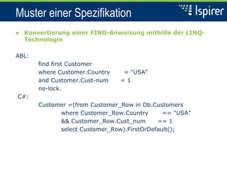 Muster einer Spezifikation
● Konvertierung einer FIND-Anweisung mithilfe der LINQ-
Technologie
ABL:
find first Customer
where Customer.Country = "USA"
and Customer.Cust-num = 1
no-lock.
C#:
Customer =(from Customer_Row in Db.Customers
where Customer_Row.Country == "USA"
&& Customer_Row.Cust_num == 1
select Customer_Row).FirstOrDefault();
 