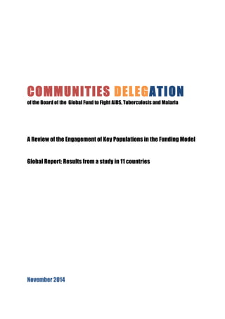 COMMUNITIES DELEGATION 
of the Board of the Global Fund to Fight AIDS, Tuberculosis and Malaria 
A Review of the Engagement of Key Populations in the Funding Model 
Global Report: Results from a study in 11 countries 
November 2014 
 