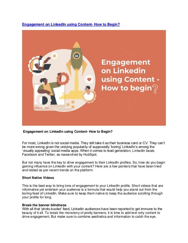 Engagement on LinkedIn using Content- How to Begin?
Engagement on LinkedIn using Content- How to Begin?
For most, LinkedIn is not social media. They still take it as their business card or CV. They can’t
be more wrong given the undying popularity of supposedly ‘boring’ LinkedIn’s among the
‘visually appealing’ social media apps. When it comes to lead generation, LinkedIn beats
Facebook and Twitter, as researched by HubSpot.
But not many have the key to drive engagement to their LinkedIn profiles. So, how do you begin
gaining influence on LinkedIn with your content? Here are a few pointers that have been tried
and tested as per recent trends on the platform:
Short Native Videos
This is the best way to bring tons of engagement to your LinkedIn profile. Short videos that are
informative yet entertain your audience is a formula that would help you stand out from the
boring feed of LinkedIn. Make sure to keep them native to keep the audience scrolling through
your profile for long.
Break the banner blindness
With all that ‘photo-bucket’ feed, LinkedIn audiences have been reported to get immune to the
beauty of it all. To break the monotony of pretty banners, it is time to add text-only content to
drive engagement. But make sure to combine aesthetics and information to catch the eye.
 