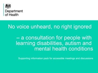 1
No voice unheard, no right ignored
– a consultation for people with
learning disabilities, autism and
mental health conditions
Supporting information pack for accessible meetings and discussions
 