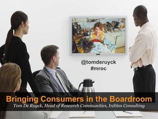 Bringing Consumers in the Boardroom Tom De Ruyck, Head of Research Communities, InSites Consulting @tomderuyck #mroc 