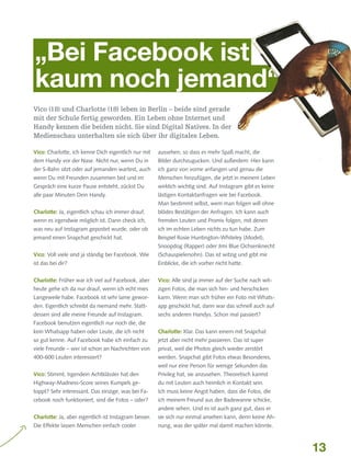 „Bei Facebook ist
kaum noch jemand“
Vico (18) und Charlotte (18) leben in Berlin – beide sind gerade
mit der Schule fertig geworden. Ein Leben ohne Internet und
Handy kennen die beiden nicht. Sie sind Digital Natives. In der
Medienschau unterhalten sie sich über ihr digitales Leben.
Vico: Charlotte, ich kenne Dich eigentlich nur mit

aussehen, so dass es mehr Spaß macht, die

dem Handy vor der Nase. Nicht nur, wenn Du in

Bilder durchzugucken. Und außerdem: Hier kann

der S-Bahn sitzt oder auf jemanden wartest, auch

ich ganz von vorne anfangen und genau die

wenn Du mit Freunden zusammen bist und im

Menschen hinzufügen, die jetzt in meinem Leben

Gespräch eine kurze Pause entsteht, zückst Du

wirklich wichtig sind. Auf Instagram gibt es keine

alle paar Minuten Dein Handy.

lästigen Kontaktanfragen wie bei Facebook.
Man bestimmt selbst, wem man folgen will ohne

Charlotte: Ja, eigentlich schau ich immer drauf,

blödes Bestätigen der Anfragen. Ich kann auch

wenn es irgendwie möglich ist. Dann check ich,

fremden Leuten und Promis folgen, mit denen

was neu auf Instagram gepostet wurde, oder ob

ich im echten Leben nichts zu tun habe. Zum

jemand einen Snapchat geschickt hat.

Beispiel Rosie Huntington-Whiteley (Model),
Snoopdog (Rapper) oder Jimi Blue Ochsenknecht

Vico: Voll viele sind ja ständig bei Facebook. Wie

(Schauspielersohn). Das ist witzig und gibt mir

ist das bei dir?

Einblicke, die ich vorher nicht hatte.

Charlotte: Früher war ich viel auf Facebook, aber

Vico: Alle sind ja immer auf der Suche nach wit-

heute gehe ich da nur drauf, wenn ich echt mies

zigen Fotos, die man sich hin- und herschicken

Langeweile habe. Facebook ist sehr lame gewor-

kann. Wenn man sich früher ein Foto mit Whats-

den. Eigentlich schreibt da niemand mehr. Statt-

app geschickt hat, dann war das schnell auch auf

dessen sind alle meine Freunde auf Instagram.

sechs anderen Handys. Schon mal passiert?

Facebook benutzen eigentlich nur noch die, die
kein Whatsapp haben oder Leute, die ich nicht

Charlotte: Klar. Das kann einem mit Snapchat

so gut kenne. Auf Facebook habe ich einfach zu

jetzt aber nicht mehr passieren. Das ist super

viele Freunde – wer ist schon an Nachrichten von

privat, weil die Photos gleich wieder zerstört

400-600 Leuten interessiert?

werden. Snapchat gibt Fotos etwas Besonderes,
weil nur eine Person für wenige Sekunden das

Vico: Stimmt. Irgendein Achtklässler hat den

Privileg hat, sie anzusehen. Theoretisch kannst

Highway-Madness-Score seines Kumpels ge-

du mit Leuten auch heimlich in Kontakt sein.

toppt? Sehr interessant. Das einzige, was bei Fa-

Ich muss keine Angst haben, dass die Fotos, die

cebook noch funktioniert, sind die Fotos – oder?

ich meinem Freund aus der Badewanne schicke,
andere sehen. Und es ist auch ganz gut, dass er

Charlotte: Ja, aber eigentlich ist Instagram besser.

sie sich nur einmal ansehen kann, denn keine Ah-

Die Effekte lassen Menschen einfach cooler

nung, was der später mal damit machen könnte.

13

 