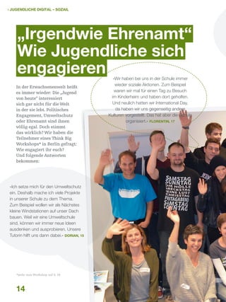  Jugendliche digital – sozail

„Irgendwie Ehrenamt“
Wie Jugendliche sich
engagieren
In der Erwachsenenwelt heißt
es immer wieder: Die „Jugend
von heute“ interessiert
sich gar nicht für die Welt
in der sie lebt. Politisches
Engagement, Umweltschutz
oder Ehrenamt sind ihnen
völlig egal. Doch stimmt
das wirklich? Wir haben die
Teilnehmer eines Think Big
Workshops* in Berlin gefragt:
Wie engagiert ihr euch?
Und folgende Antworten
bekommen:

»Ich setze mich für den Umweltschutz
ein. Deshalb mache ich viele Projekte
in unserer Schule zu dem Thema.
Zum Beispiel wollen wir als Nächstes
kleine Windstationen auf unser Dach
bauen. Weil wir eine Umweltschule
sind, können wir immer neue Ideen
ausdenken und ausprobieren. Unsere
Tutorin hilft uns dann dabei.« Dorian, 15

*mehr zum Workshop auf S. 34

14

»Wir haben bei uns in der Schule immer
wieder soziale Aktionen. Zum Beispiel
waren wir mal für einen Tag zu Besuch
im Kinderheim und haben dort geholfen.
Und neulich hatten wir International Day,
da haben wir uns gegenseitig andere
Kulturen vorgestellt. Das hat aber die Schule
organisiert.« Florentin, 17

 