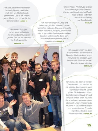 »Ich war zusammen mit meiner
Mutter in Bosnien und habe
mich dort um Straßenhunde
gekümmert. Das ist ein Projekt
meiner Mutter und ich war für den
Sommer dabei.« Anna, 18

»In diesem Schuljahr
haben wir eine Cafeteria
mit erneuerbaren Energien
geplant. Das hat mir ziemlich
viel Spaß gemacht.«

»Unser Projekt AmmoTube ist zwar
schon noch irgendwie Ehrenamt,
aber es macht auch total viel Spaß.
Naja und das verbinden
wir mit einem Beitrag
zur Gesellschaft.«
Saad, 18
»Ich war vor kurzem in Chile und
habe dort geholfen, Häuser für arme
Menschen zu bauen. Das war eine große
Aktion von der NGO Techo, die machen
das in ganz vielen lateinamerikanischen
Ländern und ich durfte dabei sein.
Die Schule hat mir geholfen, das zu
organisieren.« Jacob, 16

Sahiram, 15

»Ich engagiere mich vor allem
in der Schule – zusammen mit
Florentin. Und man kann schon
mit wenig viel bewegen. Zum
Beispiel faire Produkte kaufen.
Das ist mir ganz wichtig.«
Oscar, 18

»Ich denke, der Islam ist Teil der
Gesellschaft. Und dann ist es
mir wichtig, dass man uns auch
nicht falsch versteht. Sonst
gibt es Parallelgesellschaften.
Deshalb machen Saad, ich und
ein paar andere einen YouTube
Kanal, auf dem wir unser Leben
aber auch unsere Probleme als
Muslime in Deutschland zeigen
und uns amüsieren. Comedy
irgendwie, die aber auch
Wissen vermittelt.« Tayab, 19

15

 