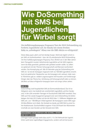  Digitale Kampagnen

Wie DoSomething
mit SMS bei
Jugendlichen
für Wirbel sorgt
Die Aufklärungskampagne Pregnancy Text der NGO DoSomething.org
forderte Jugendliche auf, ihr Handy mit einem frechen
Baby zu „schwängern“. Wieso war die SMS-Aktion so erfolgreich?
Dieses Baby pupst, plärrt und hat ständig Hunger. Mehrmals täglich schreit es
per SMS um Aufmerksamkeit – bzw. die US-amerikanische NGO DoSomething
mit ihrer Aufklärungskampagne Pregnancy Text. Ähnlich wie in den 90er-Jahren
beim Tamagotchi mussten teilnehmende Jugendliche auf die SMS reagieren,
wenn das Baby gewickelt, getröstet oder gefüttert werden wollte. So sollten
sie spielerisch mit den Themen Schwangerschaft und Elternsein konfrontiert
werden. Das Konzept ging auf: Alle 20 Sekunden ging bei DoSomething eine
SMS ein. So hat die Kampagne insgesamt mehr als 100.000 Jugendliche erreicht.
Auch als spielerischer Tabubrecher war die Kampagne sehr wirksam: Jeder zweite Teilnehmer gab an, seitdem ungezwungener mit Freunden und Familienangehörigen über das Thema Sex, Verhütung und Schwangerschaft reden zu können.
Mit Blick auf diese erfolgreiche Kampagne lassen sich einige Lehren ziehen.
SMS is it

DoSomething nutzt hauptsächlich SMS als Kommunikationskanal. Das ist naheliegend, wenn man bedenkt wie unzertrennlich Jugendliche und ihre Handys
sind. In den USA versenden Teenager im Durchschnitt 5.000 SMS monatlich. Dass
SMS auch fürs soziale Engagement geeignet sind, kann DoSomething mit Zahlen
belegen: Bis Ende 2012 hatten sich bei der NGO über 1,1 Millionen Mitglieder per
SMS und „nur“ 760.000 per E-Mail registriert. Bei Kampagnen waren SMS sogar
30 Mal effektiver als E-Mails. Der Kontakt via Handy und SMS führt zu einer hohen Reaktionsrate: Durchschnittlich reagieren 10 bis 20 Prozent der Abonnenten
innerhalb von zwei Stunden auf den Versand einer SMS.
Engagement muss einfach und schnell gehen –
und sich lohnen

Umfragen haben gezeigt (siehe dazu auch S. 11): Die Mehrzahl der Jugendlichen sucht keine regelmäßigen Engagements, sondern will sich bei kurzen

16

 