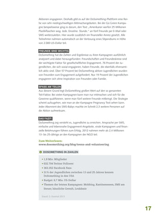 Aktionen engagieren. Deshalb gibt es auf der DoSomething-Plattform eine Reihe von sehr niedrigschwelligen Mitmachangeboten. Bei der Go Green Kampagne beispielsweise ging es darum, den Text „Amerikaner werfen 25 Millionen
Plastikflaschen weg. Jede. Einzelne. Stunde.“ an fünf Freunde per E-Mail oder
SMS weiterzuleiten. Hier wurde zusätzlich ein finanzieller Anreiz gesetzt. Alle
Teilnehmer nahmen automatisch an der Verlosung eines Stipendiums in Höhe
von 2.000 US-Dollar teil.
Freunde sind wichtig

DoSomething hat die Zahlen und Ergebnisse zu ihren Kampagnen ausführlich
analysiert und dabei herausgefunden: Freundschaften und Freundeskreise sind
der wichtigste Faktor für gesellschaftliches Engagement. 76 Prozent der Jugendlichen, die sich sozial engagieren, haben Freunde, die ebenfalls ehrenamtlich aktiv sind. Über 57 Prozent bei DoSomething aktiver Jugendlichen wurden
von Freunden zum Engagement aufgefordert. Nur 19 Prozent der Jugendlichen
engagieren sich ohne Inspiration von Freunden oder Familie.
SpaSS am Teilen

Aus diesem Grund legt DoSomething großen Wert auf den so genannten
Teil-Faktor. Bei vielen Kampagnen kann man nur mitmachen und sich für die
Gewinne qualifizieren, wenn man fünf weitere Freunde mitbringt. Die Strategie
scheint aufzugehen, wie man an der Kampagne Pregnancy Text sehen kann.
Jeder Abonnent des SMS-Babys machte im Schnitt 2,3 weitere Personen auf
die Aktion aufmerksam.
Das Fazit:

DoSomething.org versteht es, Jugendliche zu erreichen. Ansprache per SMS,
einfache und lebensnahe Engagement-Angebote, virale Kampagnen und finanzielle Belohnungen führen zum Erfolg. 2012 nahmen mehr als 2,4 Millionen
13- bis 25-Jährige an den Kampagnen der NGO teil.

Zum Weiterlesen:
www.dosomething.org/blog/teens-and-volunteering
 DoSomething in Zahlen
•  ,9 Mio. Mitglieder
1
• 632.704 Twitter Follower
• 363.352 Facebook Fans
•  1 % der Jugendlichen zwischen 13 und 25 Jahren kennen
3
DoSomething in den USA
• Budget: 8,7 Mio. US-Dollar
•  hemen der letzten Kampagnen: Mobbing, Kantinenessen, SMS am
T
Steuer, häusliche Gewalt, Leukämie
Stand: 2. Quartal 2013

17

 