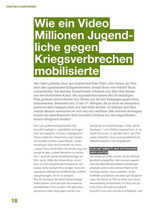  Digitale Kampagnen

Wie ein Video
Millionen Jugend-­
liche gegen
Kriegsverbrechen
mobilisierte
Wer hätte gedacht, dass das viralste YouTube-Video aller Zeiten ein Film
über den ugandischen Kriegsverbrecher Joseph Kony sein würde? Noch
erstaunlicher: Die meisten Erwachsenen erfuhren erst über ihre Kinder
von den Verbrechen Konys. Die Jugendlichen hatten den 30-minütigen
Film gesehen und forderten ihre Eltern auf, bei der Kampagne gegen Kony
mitzumachen. Besonders bei 13 bis 17-Jährigen, die ja nicht als besonders
politisch aktiv bekannt sind, war das Video beliebt. In Schulen und über
soziale Medien verbreitete es sich wie ein Lauffeuer. Mit welchen Strategien
konnte die amerikanische NGO Invisible Children bei den Jugendlichen
derart erfolgreich landen?
Dem sehr professionell gemachten Film

Jahresende vor Gericht bringen. Dafür soll der

Kony2012 gelingt es, Jugendliche auf Augen-

Zuschauer 1. eine Petition unterzeichnen, 2. ein

höhe anzusprechen. In klaren, einprägsamen

Action Kit kaufen, 3. spenden und 4. den Film

Sätzen erklärt der Filmemacher und Gründer

weiter verbreiten. Dann wird abschließend die

von Invisible Children, Jason Russell, seinem

Website kony2012.com eingeblendet.

fünfjährigen Sohn die Geschichte von Kony:
„Joseph Kony nimmt Eltern ihre Kinder weg und

verflochten

ßen.“ Auch die zweite Identifikationsfigur im

Die Inhalte des Films wurden auf der Website

Film, Jacob, Opfer der Armee Konys, ist ein

geschickt aufgegriffen. Hier konnten Jugend-

Kind. Im Film verspricht der Filmemacher den

liche ihre Betroffenheit direkt in Handlungen

beiden, Kony vor Gericht zu bringen. Denn der

umsetzen und ein Kony Action Paket für 30

ugandische Warlord hat 30.000 Kinder entführt

US-Dollar kaufen. Darin enthalten: Poster,

und gezwungen, für ihn zu kämpfen.

Aufkleber und Buttons mit einem gut designten

Wie die Zuschauer bei dieser Verbrecherjagd

Logo, das bereits im Film zu sehen war. Dieses

helfen können, wird am Ende des emotional

Merchandising funktionierte: Im Shop war das

aufwühlenden Films verraten. Alle Menschen

Kony Action Kit bald ausverkauft.

gemeinsam sollen Kony jagen und bis zum

18

Film und Website sind miteinander

zwingt sie dazu, andere Menschen zu erschie-

Kony2012 war auch deshalb so erfolgreich, weil

 
