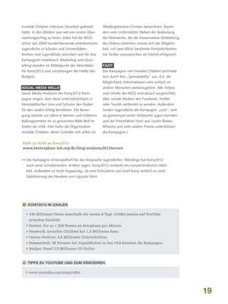 Invisible Children intensive Vorarbeit geleistet

Wiedergeborene Christen bezeichnen, beson-

hatte. In den Medien war viel von einem Über-

ders viele Unterstützer. Neben der Bedeutung

raschungserfolg zu lesen, dabei hat die NGO

der Netzwerke, die die massenweise Verbreitung

schon seit 2004 hunderttausende amerikanische

des Videos initiierten, erwies sich die Möglich-

Jugendliche in Schulen und Universitäten,

keit, mit zwei Klicks berühmte Persönlichkeiten

Kirchen und Jugendclubs rekrutiert und für ihre

via Twitter anzusprechen als höchst erfolgreich.

Kampagnen mobilisiert. Marketing und Storytelling standen im Mittelpunkt der Aktivitäten

Fazit:

für Kony2012 und verschlangen die Hälfte des

Die Kampagne von Invisible Children zeichnete

Budgets.

sich durch ihre „Spreadability“ aus, d.h. die
Möglichkeit, Informationen sehr einfach an

Social Media Welle

andere Menschen weiterzugeben. Alle Videos

Social Media Analysen der Kony2012-Kam-

und Inhalte der NGO sind darauf ausgerichtet,

pagne zeigen, dass diese Unterstützerbasis in

über soziale Medien wie Facebook, Twitter

kleinstädtischen Unis und Schulen den Boden

oder Tumblr verbreitet zu werden. Außerdem

für den viralen Erfolg bereiteten. Die Bewe-

fanden Jugendliche die Kampagne „cool“, weil

gung startete vor allem in kleinen und mittleren

sie gemeinsam einen Verbrecher jagen konnten

Ballungszentren im so genannten Bible Belt im

und der Promifaktor hoch war (Justin Bieber,

Süden der USA. Hier hatte die Organisation

Rihanna und viele andere Promis unterstützen

Invisible Children, deren Gründer sich selbst als

die Kampagne.)

Mehr zur Kritik an Kony2012:
www.betterplace-lab.org/de/blog/vonkony2012lernen
 Die Kampagne ist beispielhaft für die Ansprache Jugendlicher. Allerdings hat Kony2012

auch seine Schattenseiten. Kritiker sagen: Kony2012 verstärkt ein eurozentristisches Weltbild. Außerdem ist recht fragwürdig, ob eine Festnahme von Josef Kony wirklich zu einer
Stabilisierung des Nordens von Uganda führt.

 Kony2012 in Zahlen
•  00 Millionen Views innerhalb der ersten 6 Tage. Größte jemals auf YouTube
1
erreichte Viralität.
•  witter: bis zu 1.200 Tweets zu #stopkony pro Minute.
T
•  acebook: Invisible Children hat 1,3 Millionen Fans.
F
•  nline-Petition: 3,6 Millionen Unterschriften.
O
•  ekanntheit: 58 Prozent der Jugendlichen in den USA kannten die Kampagne.
B
• Budget: Rund 3,5 Millionen US-Dollar.

 Tipps zu YouTube und zum Videodreh
• www.youtube.com/nonprofits

19

 