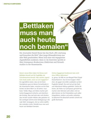  Digitale Kampagnen

„Bettlaken
muss man
auch heute
noch bemalen“
Der Journalist Daniel Boese hat das Buch „Wir sind jung
und brauchen die Welt“ über junge Klimaaktivisten aus
aller Welt geschrieben. Wenn sich einer mit engagierten
Jugendlichen auskennt, dann er. Im Interview spricht er
über Greenpeace-Konkurrenz, Slaktivism und Fernseh­
studios in der Hosentasche.

Daniel, meine Eltern haben für Demos noch

Online-Engagement funktioniert also nicht

Bettlaken bemalt und für Flugblätter die

ohne Offline-Aktivismus?

Schreibmaschine benutzt. Was machen Jugend-

Ja, genau. Da fällt mir zum Beispiel Plane Stupid

liche heute anders, wenn sie sich engagieren?

Deutschland ein. Das ist eine Gruppe in Mün-

Da Jugendliche wissen, dass sie mit ihrem

chen, die gegen eine dritte Landebahn auf dem

Smartphone quasi ein kleines Fernsehstudio in

Flughafen kämpft. Die sind mal auf das Dach

der Hosentasche haben, erreichen sie ihre Ziele

vom Münchener Rathaus geklettert. Solche Ak-

leichter als deine Eltern vor 20 Jahren. Face-

tionen, die früher nur Greenpeace gemacht hat,

book, Twitter, Blogs und Videos machen poli-

machen viele Aktivisten jetzt selbst. Und vor

tisches Engagement einfacher und erleichtern

allem können sie ihre Protestaktion auch selber

den Einstieg. Man darf jetzt aber nicht denken,

fotografieren, twittern und weiter verbreiten.

dass mit den sozialen Medien alles gebacken ist.

So bekommt ihre Botschaft ziemlich schnell eine

Der wichtigste Schritt ist die Verlängerung in die

große Reichweite.

reale Welt. Kampagnen, die nur online stattfinden verändern nichts. Deshalb muss man auch
heute noch Bettlaken bemalen.

20

 