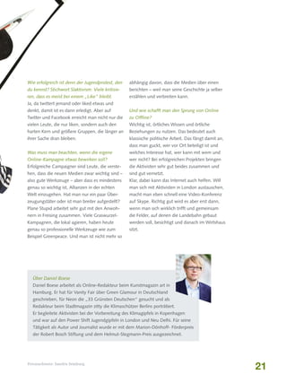 Wie erfolgreich ist denn der Jugendprotest, den

abhängig davon, dass die Medien über einen

du kennst? Stichwort Slaktivism: Viele kritisie-

berichten – weil man seine Geschichte ja selber

ren, dass es meist bei einem „Like“ bleibt.

erzählen und verbreiten kann.

Ja, da twittert jemand oder liked etwas und
denkt, damit ist es dann erledigt. Aber auf

Und wie schafft man den Sprung von Online

Twitter und Facebook erreicht man nicht nur die

zu Offline?

vielen Leute, die nur liken, sondern auch den

Wichtig ist, örtliches Wissen und örtliche

harten Kern und größere Gruppen, die länger an

Beziehungen zu nutzen. Das bedeutet auch

ihrer Sache dran bleiben.

klassische politische Arbeit. Das fängt damit an,
dass man guckt, wer vor Ort beteiligt ist und

Was muss man beachten, wenn die eigene

welches Interesse hat, wer kann mit wem und

Online-Kampagne etwas bewirken soll?

wer nicht? Bei erfolgreichen Projekten bringen

Erfolgreiche Campaigner sind Leute, die verste-

die Aktivisten sehr gut beides zusammen und

hen, dass die neuen Medien zwar wichtig sind –

sind gut vernetzt.

also gute Werkzeuge – aber dass es mindestens

Klar, dabei kann das Internet auch helfen. Will

genau so wichtig ist, Allianzen in der echten

man sich mit Aktivisten in London austauschen,

Welt einzugehen. Hat man nur ein paar Über-

macht man eben schnell eine Video-Konferenz

zeugungstäter oder ist man breiter aufgestellt?

auf Skype. Richtig gut wird es aber erst dann,

Plane Stupid arbeitet sehr gut mit den Anwoh-

wenn man sich wirklich trifft und gemeinsam

nern in Freising zusammen. Viele Graswurzel-

die Felder, auf denen die Landebahn gebaut

Kampagnen, die lokal agieren, haben heute

werden soll, besichtigt und danach im Wirtshaus

genau so professionelle Werkzeuge wie zum

sitzt.

Beispiel Greenpeace. Und man ist nicht mehr so

Über Daniel Boese
Daniel Boese arbeitet als Online-Redakteur beim Kunstmagazin art in
Hamburg. Er hat für Vanity Fair über Green Glamour in Deutschland
geschrieben, für Neon die „33 Grünsten Deutschen“ gesucht und als
Redakteur beim Stadtmagazin zitty die Klimaschützer Berlins porträtiert.
Er begleitete Aktivisten bei der Vorbereitung des Klimagipfels in Kopenhagen
und war auf den Power Shift Jugendgipfeln in London und Neu Delhi. Für seine
Tätigkeit als Autor und Journalist wurde er mit dem Marion-Dönhoff- Förderpreis
der Robert Bosch Stiftung und dem Helmut-Stegmann-Preis ausgezeichnet.

Fotonachweis: Sandra Semburg

21

 