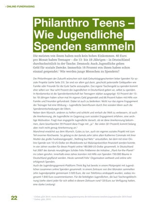  Online-Fundraising

Philanthro Teens –
Wie Jugendliche
Spenden sammeln
Die meisten von ihnen haben noch kein hohes Einkommen. 40 Euro
pro Monat haben Teenager – die 13- bis 18-Jährigen – in Deutschland
durchschnittlich in der Tasche. Dennoch: Auch Jugendliche geben
Geld für soziale Zwecke. Immerhin 18 Prozent von ihnen haben schon
einmal gespendet.1 Wie werden junge Menschen zu Spendern?
Die Philanthropen der Zukunft wünschen sich statt Geburtstagsgeschenken lieber Spenden für soziale Projekte (siehe Seite 23). Sie sind vor allem gut darin, geschickt potenzielle Geldquellen wie
Familie oder Freunde für die Gute Sache anzuzapfen. Das eigene Taschengeld zu spenden kommt
eher selten vor: Nur acht Prozent der Jugendlichen in Deutschland geben an, selbst zu spenden.
In Nordamerika ist die Spendenbereitschaft bei Teenagern stärker ausgeprägt: 53 Prozent der 13bis 18-Jährigen haben schon mal ihr eigenes Geld gespendet und 66 Prozent haben mit Hilfe von
Familie und Freunden gefundraist. Dabei ist auch zu bedenken: Nicht nur das eigene Engagement
der Teenager hat eine Wirkung – Jugendliche beeinflussen durch ihre sozialen Ideen auch die
Spendenentscheidungen der Eltern.
Neben dem Wunsch, anderen zu helfen und schlicht und einfach die Welt zu verbessern, ist auch
die Anerkennung, die Jugendliche im Gegenzug zum sozialen Engagement erfahren, eine wichtige Motivation. Fragt man engagierte Jugendliche danach, ob sie diese Anerkennung bekommen, dann beantworten 39 Prozent diese Frage mit „ja“. Bei vielen (61 Prozent) kommt bislang
aber noch nicht genug Anerkennung an.2
Manchmal erwächst aus dem Wunsch, Gutes zu tun, auch ein eigenes soziales Projekt mit zum
Teil enormer Reichweite. So gelang es der damals zehn Jahre alten Katherine Commale mit ihrer
Mutter das große Fundraisingprojekt „Nothing but Nets“ anzustoßen, bei dem mit einer Online-Spende von 10 US-Dollar ein Moskitonetz zur Malariaprävention finanziert werden konnte.
In vier Jahren wurden für dieses Projekt online 180.000 US-Dollar gesammelt. In Deutschland
hat 2007 der damals neunjährigen Schüler Felix Finkbeiner die Initiative „Plant-for-the-Planet“
ins Leben gerufen. Innerhalb eines Jahres konnten mit Hilfe von Spenden 150.000 Bäume in
Deutschland gepflanzt werden. Heute sammelt Felix’ Organisation weltweit und online sehr
erfolgreich Spenden.
Auch die Jugendengagement-Plattform Think Big hat bereits in einem Pilotprojekt mit Jugendlichen zusammen online Spenden gesammelt. In einem Zeitraum von drei Monaten sammelten
zehn Jugendprojekte gemeinsam 3.920 Euro, die von Telefónica verdoppelt wurden, sodass insgesamt 7.840 Euro zusammenkamen. Für die beteiligten Jugendlichen, die laut Taschengeldrechnung (siehe oben) jeder für sich selbst in diesem Zeitraum rund 120 Euro zur Verfügung hatten,
eine starke Leistung!

22

1
2

Geben gibt 2010, www.deutscher-engagementpreis.de/informieren/studien/jugendstudie-2010.html
Geben gibt, 2010

 