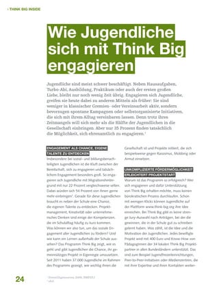  THINK BIG INSIDE

Wie Jugendliche
sich mit Think Big
engagieren
Jugendliche sind meist schwer beschäftigt. Neben Hausaufgaben,
Turbo-Abi, Ausbildung, Praktikum oder auch der ersten großen
Liebe, bleibt nur noch wenig Zeit übrig. Engagieren sich Jugendliche,
greifen sie heute dabei zu anderen Mitteln als früher: Sie sind
weniger in klassischer Gremien- oder Vereinsarbeit aktiv, sondern
bevorzugen spontane Kampagnen oder selbstorganisierte Initiativen,
die sich mit ihrem Alltag vereinbaren lassen. Denn trotz ihres
Zeitmangels will sich mehr als die Hälfte der Jugendlichen in die
Gesellschaft einbringen. Aber nur 35 Prozent finden tatsächlich
die Möglichkeit, sich ehrenamtlich zu engagieren.1
Engagement als Chance, eigene

Gesellschaft ist und Projekte initiiert, die sich

Talente zu entdecken

beispielsweise gegen Rassismus, Mobbing oder

Insbesondere bei sozial- und bildungsbenach-

Armut einsetzen.

teiligten Jugendlichen ist die Kluft zwischen der
Bereitschaft, sich zu engagieren und tatsäch-

Unkomplizierte Fördermöglichkeit

lichem Engagement besonders groß. So enga-

erleichtert Projektstart

gieren sich Jugendliche mit Migrationshinter-

Warum ist das Programm so erfolgreich? Wer

grund mit nur 22 Prozent vergleichsweise selten.

sich engagieren und dafür Unterstützung

Dabei würden sich 54 Prozent von ihnen gerne

von Think Big erhalten möchte, muss keinen

mehr einbringen . Gerade für diese Jugendlichen

bürokratischen Prozess durchlaufen. Schon

braucht es neben der Schule eine Chance,

mit wenigen Klicks können Jugendliche auf

die eigenen Talente zu entdecken. Projekt­

der Plattform www.think-big.org ihre Idee

management, Kreativität oder unternehme-

einreichen. Bei Think Big gibt es keine stren-

risches Denken sind einige der Kompetenzen,

ge Jury-Auswahl nach Anträgen, bei der die

die im Schulalltag häufig zu kurz kommen.

gewinnen, die in der Schule gut zu schreiben

Was können wir also tun, um das soziale En-

gelernt haben. Was zählt, ist die Idee und die

gagement aller Jugendlichen zu fördern? Und

Motivation der Jugendlichen. Jedes bewilligte

wie kann ein Lernen außerhalb der Schule aus-

Projekt wird mit 400 Euro und Know-How von

sehen? Das Programm Think Big zeigt, wie es

PädagogInnen der 34 lokalen Think Big Projekt-

geht und gibt Jugendlichen die Chance, ihr ge-

partner in allen Bundesländern unterstützt. Das

meinnütziges Projekt in Eigenregie umzusetzen.

sind zum Beispiel Jugendfreizeiteinrichtungen,

Seit 2011 haben 37.000 Jugendliche im Rahmen

Peer-to-Peer-Initiativen oder Medienzentren, die

des Programms gezeigt, wie wichtig ihnen die

mit ihrer Expertise und ihren Kontakten weiter-

2

24

1
2

Freiwilligensurvey 2009, BMFSFJ
ebd.

 