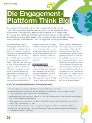  THINK BIG INSIDE

Die EngagementPlattform Think Big
Bei engagierten Jugendlichen dreht sich zunächst einmal alles um ihr
Projekt. Sie drehen einen Kurzfilm oder werkeln an der Verschönerung ihres
Jugendtreffs. Für lange Online-Anträge oder Blogposts bleibt da keine Zeit.
Die Lösung: Eine Engagement-Plattform, die einfach ist, Spaß macht und mit
den Jugendlichen mitwächst. So kann jeder Jugendliche seine soziale Idee mit Text,
Fotos und Videos dokumentieren – und unkompliziert Förderung bekommen.
Bei der Gestaltung der Think Big
Website ging es vor allem darum, es

dann den Fortschritt ihrer Idee zeigen,
noch mehr Unterstützer gewinnen und

Kritik zur Plattform über Feedbackdiskussionen per Skype und Online-Um-

den Jugendlichem möglichst einfach zu
machen ihre Projektideen vorzustellen.
Das geht über ein kurzes Ideenformular

weitere Förderungen bekommen. Eine
besonders aktive Online-Dokumentation und Community wird belohnt – als
Projekt des Monats, mit 1.000 Euro

fragen einbringen. Dabei haben die
Programmpartner von Think Big

Förderung oder mit Workshops und
Coachings.
Die Website wächst

über die Plattform zu vernetzen – nun
gibt es eine deutschlandweite Projektkarte und direkte Kontakte. Mit einem
Online-Fundraising-Tool konnten die

Um die Think Big Plattform noch
besser an die Bedürfnisse der Jugend-

Jugendlichen über die Plattform auch
zum ersten Mal direkt Spenden für ihre

lichen anzupassen, holt sich Think
Big regelmäßig Feedback. Seit 2013

Projekte sammeln – ein Pilotprojekt mit
Erfolg! (siehe S. 22) Think Big lernt also
ständig dazu – eine gute Vorausset-

auf der Startseite – ein paar Sätze zur
Idee, zwei Klicks zur Anmeldung, fertig.
Ein kurzes Video erklärt, was dann
passiert: „In ein paar Tagen meldet sich
ein Think Big Projektpartner aus eurer
Gegend und hilft Dir bei der Planung.“
Mit Hilfe der Projektpartner vor Ort,
können die Jugendlichen dann fast
direkt loslegen – Hürden wie lange
Registrierungsformulare umschifft die
Plattform. Auf ihrem eigenen Think Big
Projektblog können die Jugendlichen

gibt es Online-Agenten, das sind
sieben Jugendliche aus dem Think Big
Programm, die sich mit konstruktiver

zum Beispiel gelernt, dass es für viele
Jugendliche interessant ist, sich direkt

zung, die Plattform weiterzuentwickeln
und so immer besser zu machen.

 Was ist bei einer Website für Jugendliche wichtig?
•  bersichtliche Gestaltung: Ist die Website auf einen Blick zu verstehen?
Ü
•  riorisierung von wichtigen und weniger wichtigen Informationen. Oft gilt: Weniger ist mehr.
P
Kurze und knackige Texte machen dem Leser mehr Spaß.
•  eedback einholen: Die Nutzer der Website zu User-Tests einladen. Das ist eine wertvolle Rückmeldung
F
und hilft bei der Gestaltung der Seite.
•  ielgruppengerecht informieren: Gute Bilder sorgen für Aufmerksamkeit. Manchmal ist ein kurzes
Z
Erklär-Video sinnvoller als viel Text.
•  ugendliche Ansprache: Den Lesern auf Augenhöhe begegnen, erhobene Zeigefinger sind Tabu.
J
•  itmachen einfach gestalten: Komplizierte Formulare, Mehrfachregistrierungen und langwierige
M
Anmeldeprozesse sind hinderlich.

26

 