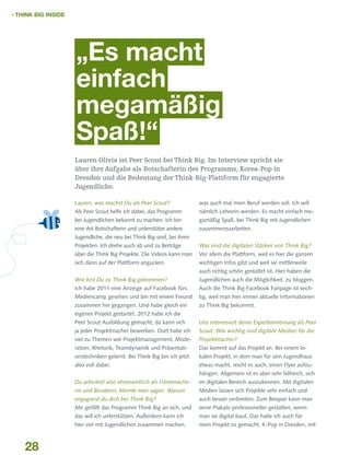  THINK BIG INSIDE

„Es macht
einfach
megamäßig
Spaß!“
Lauren Olivia ist Peer Scout bei Think Big. Im Interview spricht sie
über ihre Aufgabe als Botschafterin des Programms, Korea-Pop in
Dresden und die Bedeutung der Think-Big-Plattform für engagierte
Jugendliche.
Lauren, was machst Du als Peer Scout?

was auch mal mein Beruf werden soll. Ich will

Als Peer Scout helfe ich dabei, das Programm

nämlich Lehrerin werden. Es macht einfach me-

bei Jugendlichen bekannt zu machen. Ich bin

gamäßig Spaß, bei Think Big mit Jugendlichen

eine Art Botschafterin und unterstütze andere

zusammenzuarbeiten.

Jugendliche, die neu bei Think Big sind, bei ihren
Projekten. Ich drehe auch ab und zu Beiträge

Was sind die digitalen Stärken von Think Big?

über die Think Big Projekte. Die Videos kann man

Vor allem die Plattform, weil es hier die ganzen

sich dann auf der Plattform angucken.

wichtigen Infos gibt und weil sie mittlerweile
auch richtig schön gestaltet ist. Hier haben die

Wie bist Du zu Think Big gekommen?

Jugendlichen auch die Möglichkeit, zu bloggen.

Ich habe 2011 eine Anzeige auf Facebook fürs

Auch die Think Big Facebook Fanpage ist wich-

Mediencamp gesehen und bin mit einem Freund

tig, weil man hier immer aktuelle Informationen

zusammen hin gegangen. Und habe gleich ein

zu Think Big bekommt.

eigenes Projekt gestartet. 2012 habe ich die
Peer Scout Ausbildung gemacht, da kann sich

Uns interessiert deine Expertenmeinung als Peer

ja jeder Projektmacher bewerben. Dort habe ich

Scout: Wie wichtig sind digitale Medien für die

viel zu Themen wie Projektmanagement, Mode-

Projektmacher?

ration, Rhetorik, Teamdynamik und Präsentati-

Das kommt auf das Projekt an. Bei einem lo-

onstechniken gelernt. Bei Think Big bin ich jetzt

kalen Projekt, in dem man für sein Jugendhaus

also voll dabei.

etwas macht, reicht es auch, einen Flyer aufzuhängen. Allgemein ist es aber sehr hilfreich, sich

Du arbeitest also ehrenamtlich als Filmemache-

Medien lassen sich Projekte sehr einfach und

engagierst du dich bei Think Big?

auch besser verbreiten. Zum Beispiel kann man

Mir gefällt das Programm Think Big an sich, und

seine Plakate professioneller gestalten, wenn

das will ich unterstützen. Außerdem kann ich

man sie digital baut. Das habe ich auch für

hier viel mit Jugendlichen zusammen machen,

28

im digitalen Bereich auszukennen. Mit digitalen

rin und Beraterin, könnte man sagen. Warum

mein Projekt so gemacht, K-Pop in Dresden, mit

 
