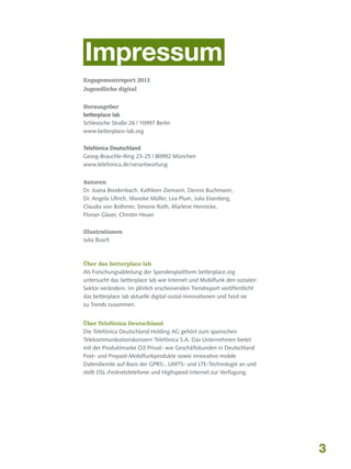 Impressum
Engagementreport 2013
Jugendliche digital
Herausgeber
betterplace lab
Schlesische Straße 26 | 10997 Berlin
www.betterplace-lab.org
Telefónica Deutschland
Georg-Brauchle-Ring 23-25 | 80992 München
www.telefonica.de/verantwortung
Autoren
Dr. Joana Breidenbach, Kathleen Ziemann, Dennis Buchmann	
,
Dr. Angela Ullrich, Mareike Müller, Lea Plum, Julia Eisenberg,
Claudia von Bothmer, Simone Roth, Marlene Hennicke,
Florian Glaser, Christin Heuer
Illustrationen
Julia Busch

Über das betterplace lab
Als Forschungsabteilung der Spendenplattform betterplace.org
untersucht das betterplace lab wie Internet und Mobilfunk den sozialen
Sektor verändern. Im jährlich erscheinenden Trendreport veröffentlicht
das betterplace lab aktuelle digital-sozial-Innovationen und fasst sie
zu Trends zusammen.
Über Telefónica Deutschland
Die Telefónica Deutschland Holding AG gehört zum spanischen
Telekommunikationskonzern Telefónica S.A. Das Unternehmen bietet
mit der Produktmarke O2 Privat- wie Geschäftskunden in Deutschland
Post- und Prepaid-Mobilfunkprodukte sowie innovative mobile
Datendienste auf Basis der GPRS-, UMTS- und LTE-Technologie an und
stellt DSL-Festnetztelefonie und Highspeed-Internet zur Verfügung.

3

 