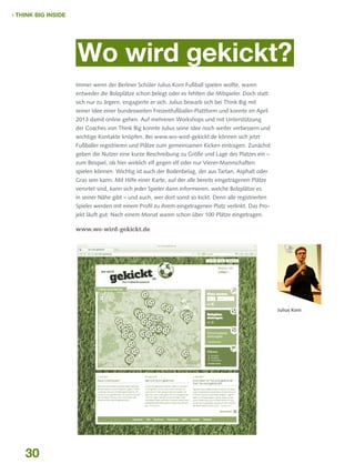  THINK BIG INSIDE

Wo wird gekickt?
Immer wenn der Berliner Schüler Julius Korn Fußball spielen wollte, waren
entweder die Bolzplätze schon belegt oder es fehlten die Mitspieler. Doch statt
sich nur zu ärgern, engagierte er sich. Julius bewarb sich bei Think Big mit
seiner Idee einer bundesweiten Freizeitfußballer-Plattform und konnte im April
2013 damit online gehen. Auf mehreren Workshops und mit Unterstützung
der Coaches von Think Big konnte Julius seine Idee noch weiter verbessern und
wichtige Kontakte knüpfen. Bei www.wo-wird-gekickt.de können sich jetzt
Fußballer registrieren und Plätze zum gemeinsamen Kicken eintragen. Zunächst
geben die Nutzer eine kurze Beschreibung zu Größe und Lage des Platzes ein –
zum Beispiel, ob hier wirklich elf gegen elf oder nur Vierer-Mannschaften
spielen können. Wichtig ist auch der Bodenbelag, der aus Tartan, Asphalt oder
Gras sein kann. Mit Hilfe einer Karte, auf der alle bereits eingetragenen Plätze
verortet sind, kann sich jeder Spieler dann informieren, welche Bolzplätze es
in seiner Nähe gibt – und auch, wer dort sonst so kickt. Denn alle registrierten
Spieler werden mit einem Profil zu ihrem eingetragenen Platz verlinkt. Das Projekt läuft gut: Nach einem Monat waren schon über 100 Plätze eingetragen.

www.wo-wird-gekickt.de

Julius Korn

30

 
