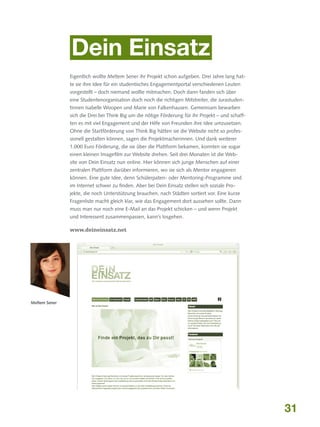 Dein Einsatz
Eigentlich wollte Meltem Sener ihr Projekt schon aufgeben. Drei Jahre lang hatte sie ihre Idee für ein studentisches Engagementportal verschiedenen Leuten
vorgestellt – doch niemand wollte mitmachen. Doch dann fanden sich über
eine Studentenorganisation doch noch die richtigen Mitstreiter, die Jurastudentinnen Isabelle Woopen und Marie von Falkenhausen. Gemeinsam bewarben
sich die Drei bei Think Big um die nötige Förderung für ihr Projekt – und schafften es mit viel Engagement und der Hilfe von Freunden ihre Idee umzusetzen.
Ohne die Startförderung von Think Big hätten sie die Website nicht so professionell gestalten können, sagen die Projektmacherinnen. Und dank weiterer
1.000 Euro Förderung, die sie über die Plattform bekamen, konnten sie sogar
einen kleinen Imagefilm zur Website drehen. Seit drei Monaten ist die Website von Dein Einsatz nun online. Hier können sich junge Menschen auf einer
zentralen Plattform darüber informieren, wo sie sich als Mentor engagieren
können. Eine gute Idee, denn Schülerpaten- oder Mentoring-Programme sind
im Internet schwer zu finden. Aber bei Dein Einsatz stellen sich soziale Projekte, die noch Unterstützung brauchen, nach Städten sortiert vor. Eine kurze
Fragenliste macht gleich klar, wie das Engagement dort aussehen sollte. Dann
muss man nur noch eine E-Mail an das Projekt schicken – und wenn Projekt
und Interessent zusammenpassen, kann’s losgehen.

www.deineinsatz.net

Meltem Sener

31

 