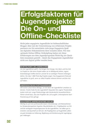  THINK BIG INSIDE

Erfolgsfaktoren für
Jugendprojekte:
Die On- und
Offline-Checkliste
Nicht jeder engagierte Jugendliche ist leidenschaftlicher
Blogger. Aber mit der Unterstützung von erfahrenen Projektpartnern vor Ort entwickeln viele junge Engagierte Spaß
am digitalen Dokumentieren ihrer sozialen Ideen. Für eine
optimale Online-Offline-Verknüpfung haben wir diese
Erfahrungen aus dem Jugendprogramm Think Big als Checkliste zusammen gestellt – damit das Engagement Jugendlicher
nicht nur digital größer werden kann.
IM MITTELPUNKT: DIE JUGENDLICHEN

Um die Jugendlichen geht’s. Sie bringen ihre Energie, ihre Ideen und ihre Zeit
ins Projekt ein. Bei ihrem Projekt sollten sie im Mittelpunkt stehen, eigene
Entscheidungen treffen können und die für sie wichtigen Themen einbringen
dürfen. Die über 1.800 Think Big Projekte zeigen: Das Engagement-Potenzial
Jugendlicher ist groß, wenn sie selbst Projekte initiieren können und den Hut
auf haben.
UNBÜROKRATISCHE STARTFINANZIERUNG

Oft reichen schon kleine Beträge, um die Ideen der Jugendlichen umsetzen zu
können. Frische Farbe für den Jugendtreff, Requisiten fürs eigene Theaterstück
kosten nicht viel. Lange Förderanträge oder bürokratische Auswahlverfahren
führen schnell dazu, dass den Projekten die Luft ausgeht. Unkomplizierte Startfinanzierung ist hier gefragt.
QUALIFIZIERTE ANSPRECHPARTNER VOR ORT

Wichtig ist auch eine professionelle lokale Unterstützungs- und Netzwerkstruktur (Kooperationspartner, Experten, Räumlichkeiten etc.). Projektpartner vor Ort
sind die wichtigsten Ansprechpersonen für die Jugendlichen. Sie sollten gut zu
erreichen und dauerhaft vor Ort sein. Als Projektpartner auf Augenhöhe sollten
sie gute Konzepte zur Initiierung, Begleitung und Anerkennung der Jugendgruppen mitbringen.

32

 
