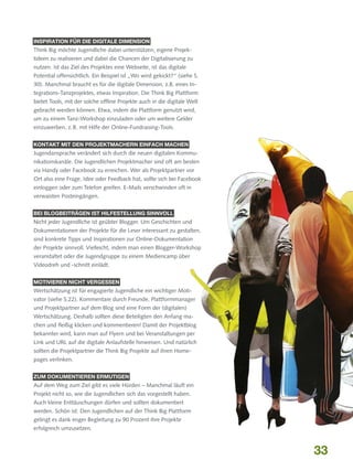 INSPIRATION FÜR DIE DIGITALE DIMENSION

Think Big möchte Jugendliche dabei unterstützen, eigene Projektideen zu realisieren und dabei die Chancen der Digitalisierung zu
nutzen. Ist das Ziel des Projektes eine Webseite, ist das digitale
Potential offensichtlich. Ein Beispiel ist „Wo wird gekickt?“ (siehe S.
30). Manchmal braucht es für die digitale Dimension, z.B. eines Integrations-Tanzprojektes, etwas Inspiration. Die Think Big Plattform
bietet Tools, mit der solche offline Projekte auch in die digitale Welt
gebracht werden können. Etwa, indem die Plattform genutzt wird,
um zu einem Tanz-Workshop einzuladen oder um weitere Gelder
einzuwerben, z. B. mit Hilfe der Online-Fundraising-Tools.
KONTAKT MIT DEN PROJEKTMACHERN EINFACH MACHEN

Jugendansprache verändert sich durch die neuen digitalen Kommunikationskanäle. Die Jugendlichen Projektmacher sind oft am besten
via Handy oder Facebook zu erreichen. Wer als Projektpartner vor
Ort also eine Frage, Idee oder Feedback hat, sollte sich bei Facebook
einloggen oder zum Telefon greifen. E-Mails verschwinden oft in
verwaisten Posteingängen.
BEI BLOGBEITRÄGEN IST HILFESTELLUNG SINNVOLL

Nicht jeder Jugendliche ist geübter Blogger. Um Geschichten und
Dokumentationen der Projekte für die Leser interessant zu gestalten,
sind konkrete Tipps und Inspirationen zur Online-Dokumentation
der Projekte sinnvoll. Vielleicht, indem man einen Blogger-Workshop
veranstaltet oder die Jugendgruppe zu einem Mediencamp über
Videodreh und -schnitt einlädt.
MOTIVIEREN NICHT VERGESSEN

Wertschätzung ist für engagierte Jugendliche ein wichtiger Motivator (siehe S.22). Kommentare durch Freunde, Plattformmanager
und Projektpartner auf dem Blog sind eine Form der (digitalen)
Wertschätzung. Deshalb sollten diese Beteiligten den Anfang machen und fleißig klicken und kommentieren! Damit der Projektblog
bekannter wird, kann man auf Flyern und bei Veranstaltungen per
Link und URL auf die digitale Anlaufstelle hinweisen. Und natürlich
sollten die Projektpartner die Think Big Projekte auf ihren Homepages verlinken.
ZUM DOKUMENTIEREN ERMUTIGEN

Auf dem Weg zum Ziel gibt es viele Hürden – Manchmal läuft ein
Projekt nicht so, wie die Jugendlichen sich das vorgestellt haben.
Auch kleine Enttäuschungen dürfen und sollten dokumentiert
werden. Schön ist: Den Jugendlichen auf der Think Big Plattform
gelingt es dank enger Begleitung zu 90 Prozent ihre Projekte
erfolgreich umzusetzen.

33

 
