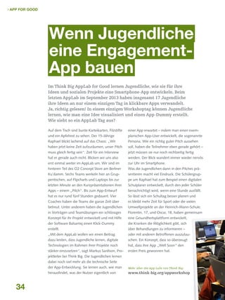  App for Good

Wenn Jugendliche
eine EngagementApp bauen
Im Think Big AppLab for Good lernen Jugendliche, wie sie für ihre
Ideen und sozialen Projekte eine Smartphone-App entwickeln. Beim
letzten AppLab im September 2013 haben insgesamt 17 Jugendliche
ihre Ideen an nur einem einzigen Tag in klickbare Apps verwandelt.
Ja, richtig gelesen! In einem einzigen Workshoptag können Jugendliche
lernen, wie man eine Idee visualisiert und einen App-Dummy erstellt.
Wie sieht so ein AppLab Tag aus?
Auf dem Tisch sind bunte Karteikarten, Filzstifte

einer App erwartet – indem man einen exem-

und ein Apfelrest zu sehen. Der 15-Jährige

plarischen App-User entwickelt, die sogenannte

Raphael blickt lachend auf das Chaos: „Wir

Persona. Wie ein richtig guter Pitch aussehen

haben jetzt keine Zeit aufzuräumen, unser Pitch

soll, haben die Teilnehmer eben gerade gehört –

muss gleich fertig sein“. Zeit für ein Interview

jetzt müssen sie nur noch rechtzeitig fertig

hat er gerade auch nicht. Blicken wir uns also

werden. Der Blick wandert immer wieder nervös

erst einmal weiter im AppLab um. Wir sind im

zur Uhr im Smartphone.

hinteren Teil des O2 Concept Store am Berliner

Was die Jugendlichen dann in den Pitches prä-

Ku'damm. Sechs Teams werkeln hier an Grup-

sentieren macht viel Eindruck. Die Schülergrup-

pentischen, auf Flipcharts und Laptops bis zur

pe um Raphael hat zum Beispiel einen digitalen

letzten Minute an den Kurzpräsentationen ihrer

Schulplaner entwickelt, durch den jeder Schüler

Apps – einem „Pitch“. Bis zum App-Entwurf

benachrichtigt wird, wenn eine Stunde ausfällt.

hat es nur rund fünf Stunden gedauert. Vier

So lässt sich ein Schultag besser planen und

Coaches haben die Teams die ganze Zeit über

es bleibt mehr Zeit für Sport oder die vielen

betreut. Unter anderem haben die Jugendlichen

Umweltprojekte an der Heinrich-Mann-Schule.

in Vorträgen und Teamübungen ein schlüssiges

Florentin, 17, und Oscar, 18, haben gemeinsam

Konzept für ihr Projekt entwickelt und mit Hilfe

eine Gesundheitsplattform entwickelt,

der Software Balsamiq einen Klick-Dummy

die Kranken die Möglichkeit gibt, sich

erstellt.

über Behandlungen zu informieren –

„Mit dem AppLab wollen wir einen Beitrag

oder mit anderen Betroffenen auszutau-

dazu leisten, dass Jugendliche lernen, digitale

schen. Ein Konzept, dass so überzeugt

Technologien im Rahmen ihrer Projekte noch

hat, dass ihre App „Well Soon“ den

stärker einzusetzen“, sagt Markus Sardison, Pro-

ersten Preis gewonnen hat.

jektleiter bei Think Big. Die Jugendlichen lernen
dabei noch viel mehr als die technische Seite
der App-Entwicklung. Sie lernen auch, wie man

34

Mehr über die App Labs von Think Big:

herausfindet, was der Nutzer eigentlich von

www.think-big.org/appworkshop

 