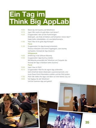Ein Tag im
Think Big AppLab
10:00	

Warm-Up mit Coaches und Teilnehmern

10:15 	

Input: Wie mache ich gute Ideen noch besser?

10:25 	
Gruppenarbeit: Idee auf den Punkt bringen.
Rollenspiel „wie finde ich Stärken und Schwächen meiner Idee?“
Dabei helfen Arbeitsblätter, z.B. eine Bedürfnismatrix.
11:00 	

Input: Was ist ein gutes App-Konzept?

	Pause
11:30 	
Gruppenarbeit: Ein App-Konzept entwickeln.
Persona entwickeln (mit einem Fragebogen), User-Journey
nachspielen, Konzept der App skizzieren.
	Mittagspause
14:00	

Einführung in die Software Balsamiq

14:30 	
Gruppenarbeit: App-Dummy erstellen.
Mit Balsamiq verwandeln die Teilnehmer am Computer das
Konzept der App in klickbare Seiten (Screens).
	Pause
16:00	

Input: How to Pitch!

16:10 	
Gruppenarbeit: Pitch für die eigene App vorbereiten.
Jetzt schnell die letzten Materialien zusammensammeln, eine
kurze Power-Point-Präsentation erstellen und den Pitch proben.
17:00	
Pitch! Alle stellen ihre Apps und Ideen vor einer kleinen Jury vor.
18:00 	
Viel Applaus für alle Teilnehmer!
Und die Gewinner-App wird gekürt!

35

 