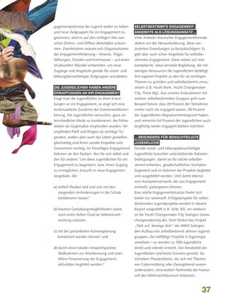 gagementpotenzial der Jugend weiter zu heben

Selbstbestimmte Engagement-

und neue Zielgruppen für ein Engagement zu

angebote als Lösungsansatz ...

gewinnen, wird es auf den richtigen Mix zwi-

Viele Anbieter klassischer Engagementformate

schen Online- und Offline-Aktivitäten ankom-

stehen vor der Herausforderung, diese ver-

men. Zweifelsohne müssen sich Organisationen

änderten Erwartungen zu berücksichtigen. Es

der Engagementförderung – Vereine, Träger,

gibt aber auch schon Angebote für selbstbe-

Stiftungen, Schulen und Kommunen – auf einen

stimmtes Engagement. Diese setzen auf eine

strukturellen Wandel vorbereiten, um neue

kompetente, lokal vernetze Begleitung, die mit

Zugänge und Angebote gerade für sozial- und

wenigen Ressourcen die Jugendlichen befähigt,

bildungsbenachteiligte Zielgruppen anzubieten.

ihre eigenen Projekte zu den für sie wichtigen
Themen zu gründen und selbstbestimmt umzu-

Die Jugendlichen haben andere

setzen (z.B. Youth Bank, Youth Changemaker

Erwartungen an ihr Engagement

City, Think Big). Aus unseren Evaluationen mit

Fragt man die Jugendlichen zu ihren Erwar-

solchen selbstbestimmten Gruppen geht zum

tungen an ein Engagement, so zeigt sich eine

Beispiel hervor, dass 39 Prozent der Teilnehmer

kontinuierliche Zunahme der Gemeinwohlorien-

vorher noch nie engagiert waren, 38 Prozent

tierung. Die Jugendlichen versuchen, ganz un-

der Jugendlichen Migrationshintergrund haben,

terschiedliche Werte zu kombinieren, die früher

und immerhin 64 Prozent der Jugendlichen auch

stärker als Gegensätze empfunden wurden. Sie

langfristig weiter engagiert bleiben möchten.

empfinden Fleiß und Ehrgeiz als wichtige Tugenden, wollen aber auch das Leben genießen;

… besonders für benachteiligte

gleichzeitig sind ihnen soziale Empathie und

Jugendliche

Gemeinsinn wichtig. Im freiwilligen Engagement

Gerade sozial- und bildungsbenachteiligte

betonen sie den Nutzen: den für sich selbst und

Jugendliche brauchen unterstützende Rahmen-

den für andere. Um diese Jugendlichen für ein

bedingungen, damit sie für solche selbstbe-

Engagement zu begeistern, bzw. ihnen Zugang

stimmt initiierten, gesellschaftlichen Vorhaben

zu ermöglichen, braucht es neue Engagemen-

begeistert und im Rahmen der Projekte begleitet

tangebote, die:

und ausgebildet werden. Und damit ebenso

5

vom Kompetenzerwerb, der aus Engagement
a)  eitlich flexibel sind und sich mit den
z

entsteht, partizipieren können.

steigenden Anforderungen in der Schule

Eine solche Engagementstruktur findet sich

kombinieren lassen,

bisher nur vereinzelt. Erfolgsbeispiele für selbst-

6

bestimmten Jugendprojekte werden in diesem
b)  reative Gestaltungsmöglichkeiten sowie
k

Report vorgestellt (z.B. Seite 30), ein weiteres

auch einen hohen Grad an Selbstverant­

ist die Youth Changemaker City Solingen (www.

wortung zulassen,

changemakercity.de). Dort fördert das Projekt
„Steh auf, bewege dich“ der AWO Solingen

c) mit der persönlichen Karriereplanung

kombiniert werden können7 und

den Aufbau von selbstbestimmt aktiven Jugendgruppen, die vielfältige Projekte in Eigenregie
umsetzen – so werden ca. 500 Jugendliche

d) durch einen lokalen Ansprechpartner,


direkt und indirekt erreicht. Der Kreativität der

Maßnahmen zur Anerkennung und einer

Jugendlichen sind keine Grenzen gesetzt: Sie

Mikro-Finanzierung der Engagement­

schreiben Theaterstücke, die sich mit Themen

aktivitäten begleitet werden.8

wie Cybermobbing oder Zwangsheirat auseinandersetzen, veranstalten Flashmobs die humorvoll den Weihnachtskonsum kritisieren.

37

 
