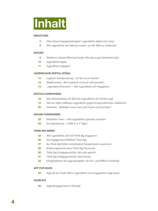 Inhalt
Einleitung

	5 	

Über diesen Engagementreport: Jugendliche digital und sozial

	6 	

Wie Jugendliche das Internet nutzen, um die Welt zu verbessern

Zahlen

	8	

Telefónica Global Millennial Studie: Wie die junge Generation tickt

	10 	

Jugendliche digital

	11	 Jugendliche engagiert
Jugendliche digital-sozial

	12	 Logbuch Handynutzung: „Ich bin so ein Suchti!“
	13	 Medienschau: „Bei Facebook ist kaum noch jemand“
	14 	

„Irgendwie Ehrenamt“ – Wie Jugendliche sich engagieren

Digitale Kampagnen

	16 	

Wie DoSomething mit SMS bei Jugendlichen für Wirbel sorgt

	18 	

Wie ein Video Millionen Jugendliche gegen Kriegsverbrechen mobilisierte

	20 	

Interview: „Bettlaken muss man auch heute noch bemalen“

Online-Fundraising

	22 	

Philanthro Teens – Wie Jugendliche Spenden sammeln

	23 	

Der Spendenrap – 4.000 € in 4 Tagen

Think Big Inside

	24	 Wie Jugendliche sich mit Think Big engagieren
	26 	
	

27	

Die Engagement-Plattform Think Big
Bei Think Big finden verschiedene Kompetenzen zusammen

	28 	

Erfahrungsbericht eines Think Big Peerscouts

	30 	

Think Big Erfolgsgeschichte: Wo wird gekickt

	31 	

Think Big Erfolgsgeschichte: Dein Einsatz

	32	 Erfolgsfaktoren für Jugendprojekte: die On- und Offline-Checkliste
App for Good

	34 	

AppLab for Good: Wenn Jugendliche eine Engagement-App bauen

Ausblick

	36 	

4

Jugendengagement im Wandel

 