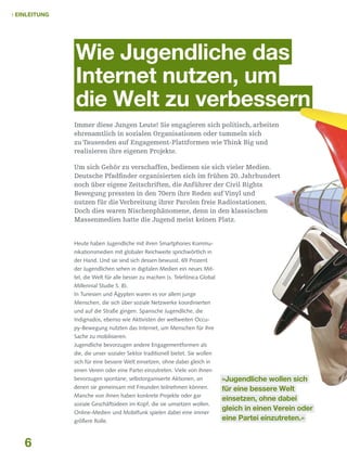  Einleitung

Wie Jugendliche das
Internet nutzen, um
die Welt zu verbessern
Immer diese Jungen Leute! Sie engagieren sich politisch, arbeiten
ehrenamtlich in sozialen Organisationen oder tummeln sich
zu Tausenden auf Engagement-Plattformen wie Think Big und
realisieren ihre eigenen Projekte.
Um sich Gehör zu verschaffen, bedienen sie sich vieler Medien.
Deutsche Pfadfinder organisierten sich im frühen 20. Jahrhundert
noch über eigene Zeitschriften, die Anführer der Civil Rights
Bewegung pressten in den 70ern ihre Reden auf Vinyl und
nutzen für die Verbreitung ihrer Parolen freie Radiostationen.
Doch dies waren Nischenphänomene, denn in den klassischen
Massenmedien hatte die Jugend meist keinen Platz.
Heute haben Jugendliche mit ihren Smartphones Kommunikationsmedien mit globaler Reichweite sprichwörtlich in
der Hand. Und sie sind sich dessen bewusst. 69 Prozent
der Jugendlichen sehen in digitalen Medien ein neues Mittel, die Welt für alle besser zu machen (s. Telefónica Global
Millennial Studie S. 8).
In Tunesien und Ägypten waren es vor allem junge
Menschen, die sich über soziale Netzwerke koordinierten
und auf die Straße gingen. Spanische Jugendliche, die
Indignados, ebenso wie Aktivisten der weltweiten Occupy-Bewegung nutzten das Internet, um Menschen für ihre
Sache zu mobilisieren.
Jugendliche bevorzugen andere Engagementformen als
die, die unser sozialer Sektor traditionell bietet. Sie wollen
sich für eine bessere Welt einsetzen, ohne dabei gleich in
einen Verein oder eine Partei einzutreten. Viele von ihnen
bevorzugen spontane, selbstorganisierte Aktionen, an
denen sie gemeinsam mit Freunden teilnehmen können.
Manche von ihnen haben konkrete Projekte oder gar
soziale Geschäftsideen im Kopf, die sie umsetzen wollen.
Online-Medien und Mobilfunk spielen dabei eine immer
größere Rolle.

6

»Jugendliche wollen sich
für eine bessere Welt
einsetzen, ohne dabei
gleich in einen Verein oder
eine Partei einzutreten.«

 