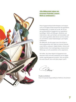 »Die Millennials haben ein
enormes Potential, unsere
Welt zu verbessern.«

Dieser Engagementreport liefert Beispiele und Analysen
rund um die digital-soziale Komponente der jugendlichen
Freiwilligenarbeit. Er wendet sich an alle, die sich mit
dem gesellschaftlichen Engagement von Jugendlichen
beschäftigen. NGOs und Stiftungen, Ministerien und
Unternehmen. Aber auch Schulen und Universitäten und
nicht zuletzt Jugendliche selbst können sich hier orientieren und erfahren welche Förderstrategien und Projekte
funktionieren.
Die Millennials, also die jungen Leute, die mit dem Internet aufgewachsen sind, haben ein enormes Potential,
unsere Welt zu verbessern. Digitale Medien, Internet und
Mobilfunk bieten ihnen kostengünstige und grenzenlose
Werkzeuge, um sich auszudrücken und zu organisieren.
Wir hoffen, dass dieser Report ihr Engagement noch
bekannter macht und mehr Institutionen sich für digitalsoziales Jugendengagement einsetzen. Denn wer gestaltet unsere Zukunft, wenn nicht diese jungen Leute?!

Claudia von Bothmer
Head of Corporate Responsibility bei Telefónica Deutschland

7

 