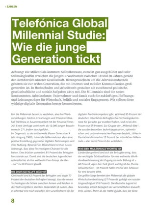  Zahlen

Telefónica Global
Millennial Studie:
Wie die junge
Generation tickt
Achtung! Die Millennials kommen! Selbstbewusst, zumeist gut ausgebildet und sehr
technologieaffin erreichen die jungen Erwachsenen zwischen 18 und 30 Jahren gerade
den Kernbereich unserer Gesellschaft. Herangewachsen um die Jahrtausendwende
gehören sie zur ersten Generation, die mit Internet und mobiler Kommunikation groß
geworden ist. In Hochschulen und Arbeitswelt gestalten sie zunehmend politische,
gesellschaftliche und soziale Aufgaben aktiv mit. Die Millennials sind die neuen
Konsumenten, Arbeitnehmer, Unternehmer und damit auch die zukünftigen Hoffnungsund Leistungsträger für Wirtschaft, Politik und soziales Engagement. Wir sollten diese
wichtige digitale Generation besser kennenlernen.
Um die Millennials besser zu verstehen, also ihre Wert-

digitalen Medienkompetenz gibt. Während 85 Prozent der

vorstellungen, Motive, Erwartungen und Charakteristika,

deutschen männlichen Befragten ihre Technologiekennt-

hat Telefónica in Zusammenarbeit mit der Financial Times

nisse für gut oder gar exzellent halten, sind es bei den

2013 eine Umfrage unter mehr als 12.000 jungen Erwach-

Frauen nur 65 Prozent. Zur Gruppe der „Millenial-Elite“,

senen in 27 Ländern durchgeführt.

die aus den besonders technikbegeisterten, optimisti-

Im Gegensatz zu der mittlerweile älteren Generation X

schen und unternehmerischen Personen besteht, zählen in

(ab Jahrgang 1960), haben die Millennials vor allem eine

Deutschland immerhin 17 Prozent der männlichen Millen-

positive Einstellung gegenüber digitalen Technologien und

nials – aber nur 6 Prozent der weiblichen.

ihrer Nutzung. Besonders in Deutschland ist man davon
überzeugt, dass diese Technologien Chancen für alle

Was den Millennials wichtig ist

bieten. Dies drücken zumindest 81 Prozent der Befragten

Länderübergreifend sind sich die Befragten einig, dass

hierzulande aus. Damit sind die deutschen Jugendlichen

der wichtigste Schlüsselfaktor für eine weltweite Wohl-

optimistischer als ihre weltweite Peer-Group, die dies

standsverbesserung der Zugang zu mehr Bildung ist –

„nur“ zu 69 Prozent glaubt.

42 Prozent sagen das. Fast gleich wichtig ist das Thema
Umweltschutz – 41 Prozent halten ihn für den Schlüssel

Die digitale Kluft wächst

für eine bessere Welt.

Gleichwohl sind 62 Prozent der Befragten und sogar 77

Die größte Sorge bereitet den Millennials die globale

Prozent der deutschen Befragten besorgt, dass die neuen

Wirtschaftsentwicklung (27 Prozent), gefolgt von sozialer

Technologien die Schere zwischen Armen und Reichen in

Ungerechtigkeit (18 Prozent). Die deutsche Jugend ist

der Welt vergrößern könnten. Bedenklich ist zudem, dass

besonders kritisch bezüglich der wirtschaftlichen Zukunft

es offenbar eine Kluft zwischen den Geschlechtern bei der

ihres Landes. Mehr als die Hälfte glaubt, dass die beste

8

 