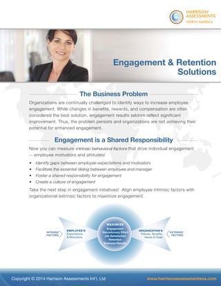 ® 
Engagement & Retention 
Solutions 
The Business Problem 
Organizations are continually challenged to identify ways to increase employee 
engagement. While changes in benefits, rewards, and compensation are often 
considered the best solution, engagement results seldom reflect significant 
improvement. Thus, the problem persists and organizations are not achieving their 
potential for enhanced engagement. 
Engagement is a Shared Responsibility 
Now you can measure intrinsic behavioral factors that drive individual engagement 
-- employee motivators and attitudes! 
• Identify gaps between employee expectations and motivators 
• Facilitate the essential dialog between employee and manager 
• Foster a shared responsibility for engagement 
• Create a culture of engagement 
Take the next step in engagement initiatives! Align employee intrinsic factors with 
organizational extrinsic factors to maximize engagement. 
ORGANIZATION’S 
ORGA 
P Polic 
Policies, li 
Benefits, 
Values & Goals 
EMPLOYEE’S 
Expectations 
& Motivators 
MAXIMIZE 
EXTRINSIC 
FACTORS 
INTRINSIC 
FACTORS 
E’S 
s 
Va 
’S 
Engagement 
Engagemen 
En E 
ent 
nt 
t 
Discretionary scret et 
t 
y 
Effort 
Satisfaction 
Retention 
Rete 
e 
s 
Discre 
Job S 
Business Busines 
Results 
r 
a 
action 
n 
nt 
ti 
Re 
R 
tio 
es 
io 
esu 
on 
n 
su 
ults 
lts 
s 
Copyright © 2014 Harrison Assessments Int’l, Ltd www.harrisonassessmentsna.com 
 