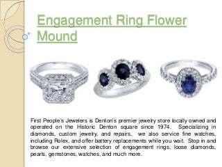 Engagement Ring Flower
Mound
First People’s Jewelers is Denton’s premier jewelry store locally owned and
operated on the Historic Denton square since 1974. Specializing in
diamonds, custom jewelry, and repairs, we also service fine watches,
including Rolex, and offer battery replacements while you wait. Stop in and
browse our extensive selection of engagement rings, loose diamonds,
pearls, gemstones, watches, and much more.
 